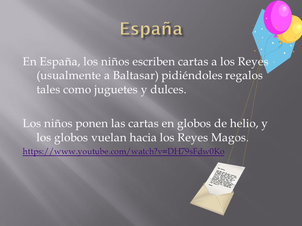 España En España, los niños escriben cartas a los Reyes (usualmente a Baltasar) pidiéndoles regalos tales como juguetes y dulces.