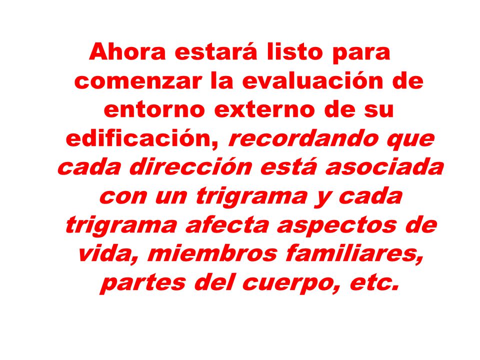 Ahora estará listo para comenzar la evaluación de entorno externo de su edificación, recordando que cada dirección está asociada con un trigrama y cada trigrama afecta aspectos de vida, miembros familiares, partes del cuerpo, etc.