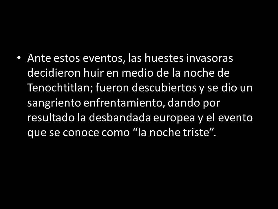 Ante estos eventos, las huestes invasoras decidieron huir en medio de la noche de Tenochtitlan; fueron descubiertos y se dio un sangriento enfrentamiento, dando por resultado la desbandada europea y el evento que se conoce como la noche triste .