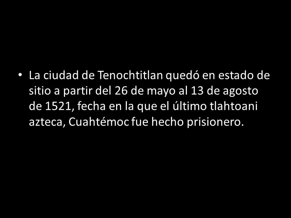 La ciudad de Tenochtitlan quedó en estado de sitio a partir del 26 de mayo al 13 de agosto de 1521, fecha en la que el último tlahtoani azteca, Cuahtémoc fue hecho prisionero.