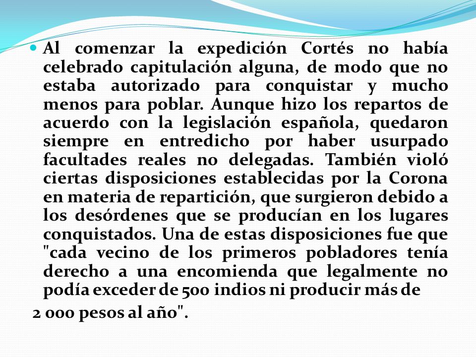 Al comenzar la expedición Cortés no había celebrado capitulación alguna, de modo que no estaba autorizado para conquistar y mucho menos para poblar. Aunque hizo los repartos de acuerdo con la legislación española, quedaron siempre en entredicho por haber usurpado facultades reales no delegadas. También violó ciertas disposiciones establecidas por la Corona en materia de repartición, que surgieron debido a los desórdenes que se producían en los lugares conquistados. Una de estas disposiciones fue que cada vecino de los primeros pobladores tenía derecho a una encomienda que legalmente no podía exceder de 500 indios ni producir más de