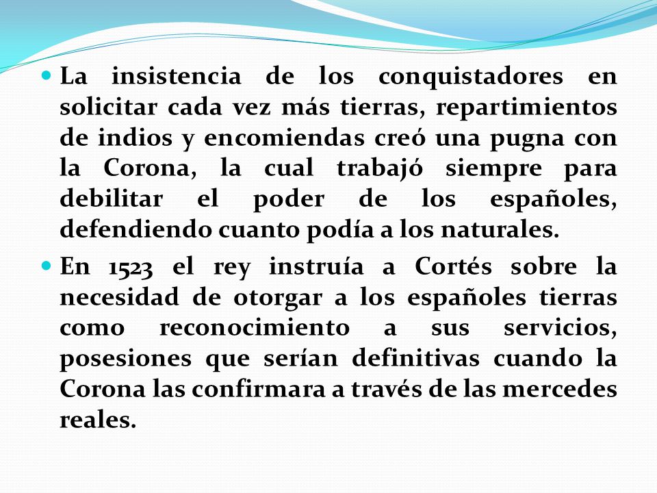 La insistencia de los conquistadores en solicitar cada vez más tierras, repartimientos de indios y encomiendas creó una pugna con la Corona, la cual trabajó siempre para debilitar el poder de los españoles, defendiendo cuanto podía a los naturales.