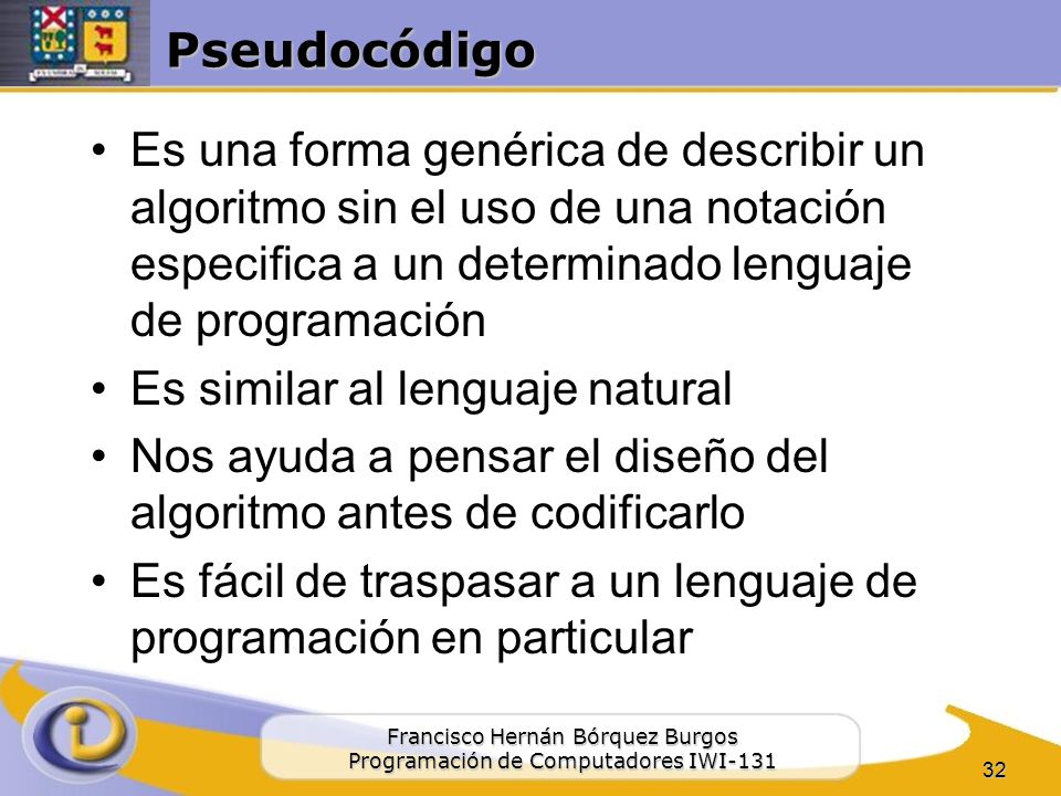 Pseudocódigo Es una forma genérica de describir un algoritmo sin el uso de una notación especifica a un determinado lenguaje de programación.