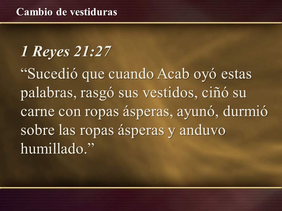 1 Reyes 21:27 Sucedió que cuando Acab oyó estas palabras, rasgó sus vestidos, ciñó su carne con ropas ásperas, ayunó, durmió sobre las ropas ásperas y anduvo humillado.