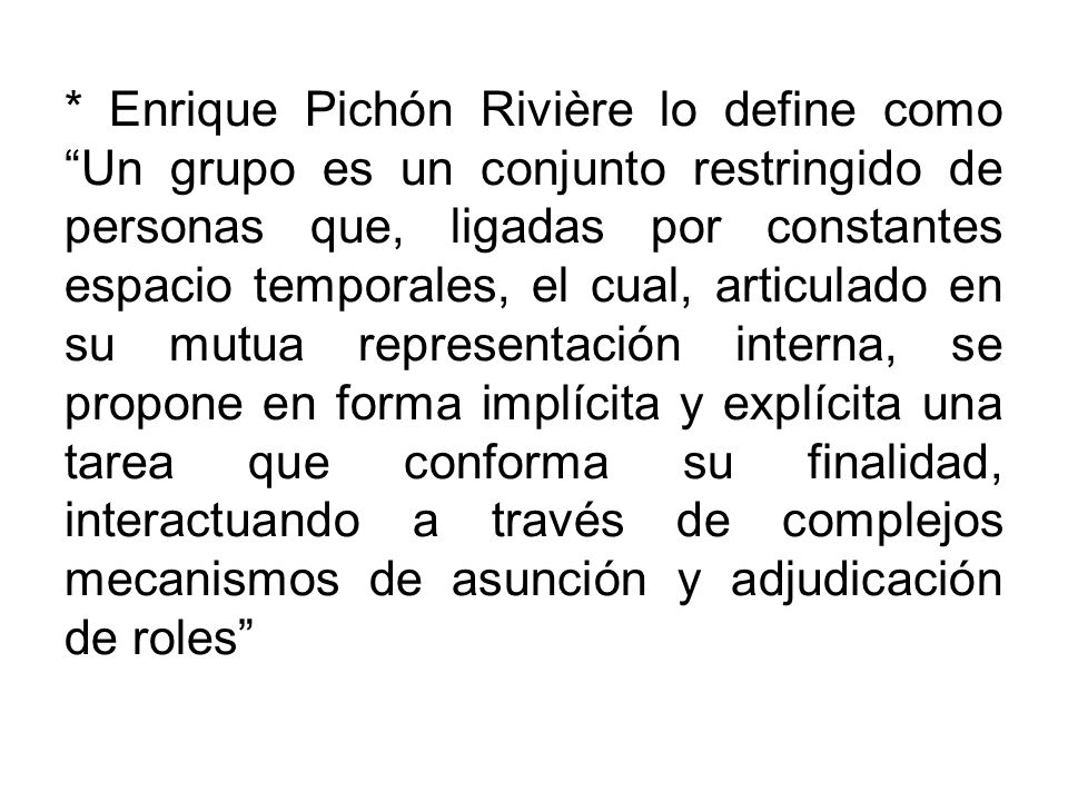 * Enrique Pichón Rivière lo define como Un grupo es un conjunto restringido de personas que, ligadas por constantes espacio temporales, el cual, articulado en su mutua representación interna, se propone en forma implícita y explícita una tarea que conforma su finalidad, interactuando a través de complejos mecanismos de asunción y adjudicación de roles