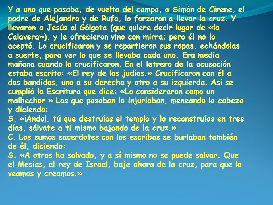 Y a uno que pasaba, de vuelta del campo, a Simón de Cirene, el padre de Alejandro y de Rufo, lo forzaron a llevar la cruz. Y llevaron a Jesús al Gólgota (que quiere decir lugar de «la Calavera»), y le ofrecieron vino con mirra; pero él no lo aceptó. Lo crucificaron y se repartieron sus ropas, echándolas a suerte, para ver lo que se llevaba cada uno. Era media mañana cuando lo crucificaron. En el letrero de la acusación estaba escrito: «El rey de los judíos.» Crucificaron con él a dos bandidos, uno a su derecha y otro a su izquierda. Así se cumplió la Escritura que dice: «Lo consideraron como un malhechor.» Los que pasaban lo injuriaban, meneando la cabeza y diciendo: