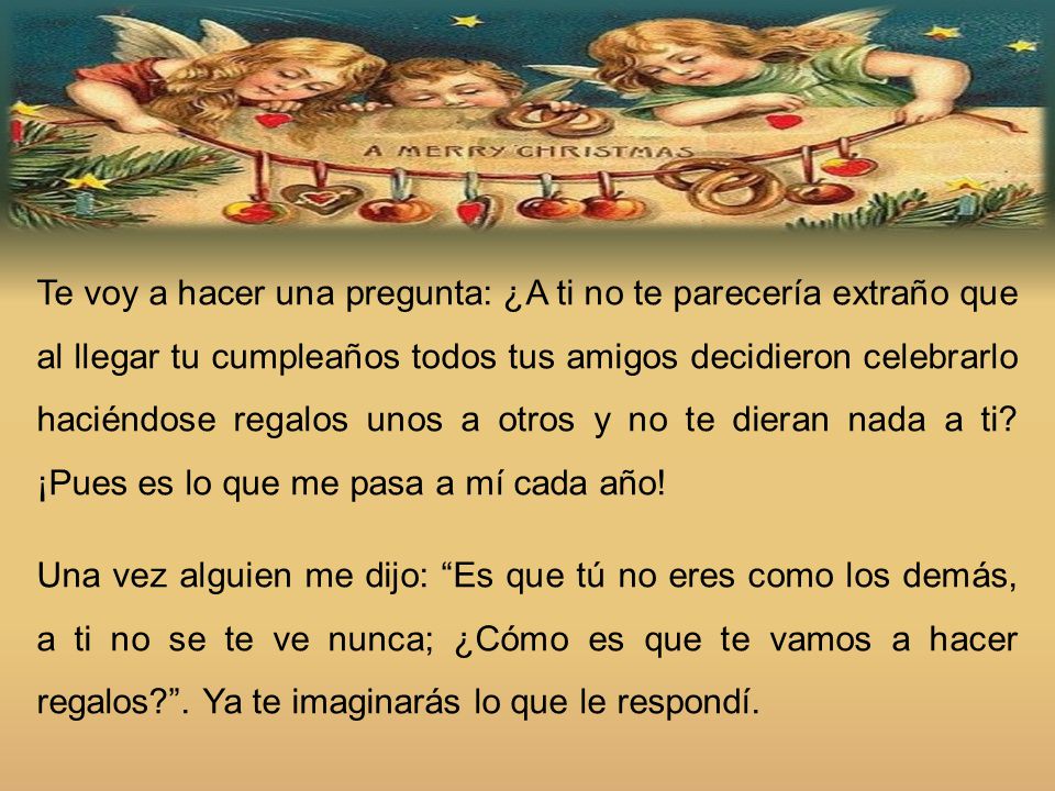 Te voy a hacer una pregunta: ¿A ti no te parecería extraño que al llegar tu cumpleaños todos tus amigos decidieron celebrarlo haciéndose regalos unos a otros y no te dieran nada a ti ¡Pues es lo que me pasa a mí cada año!