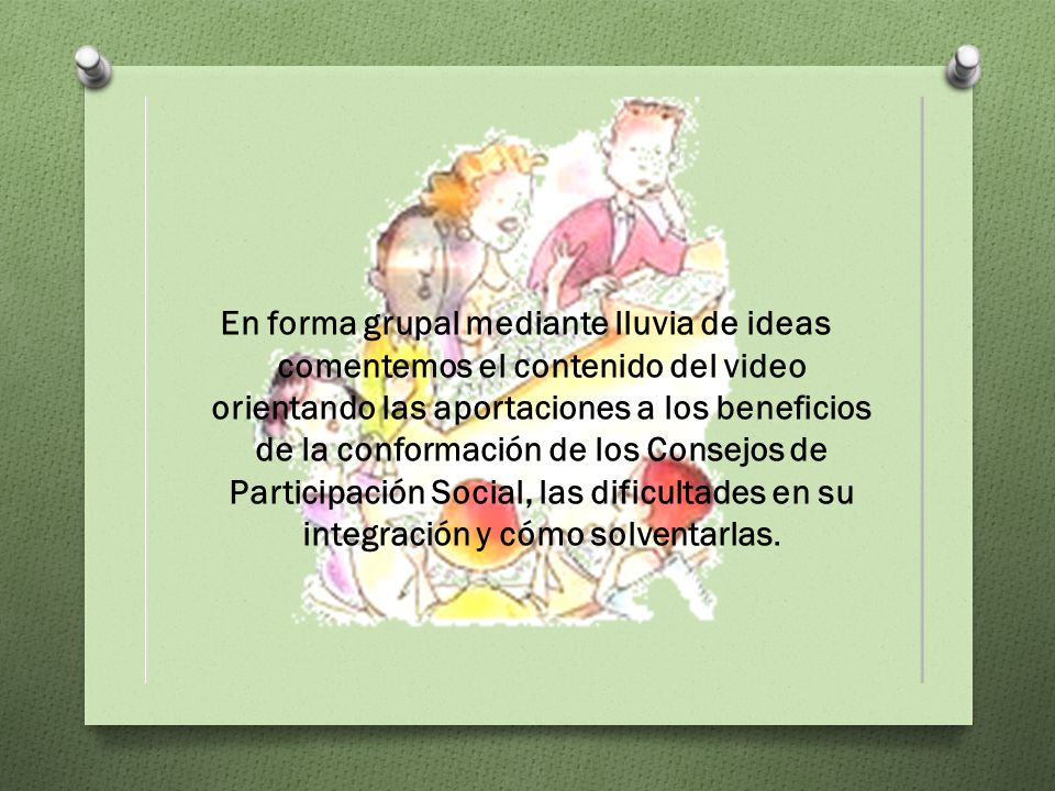 En forma grupal mediante lluvia de ideas comentemos el contenido del video orientando las aportaciones a los beneficios de la conformación de los Consejos de Participación Social, las dificultades en su integración y cómo solventarlas.