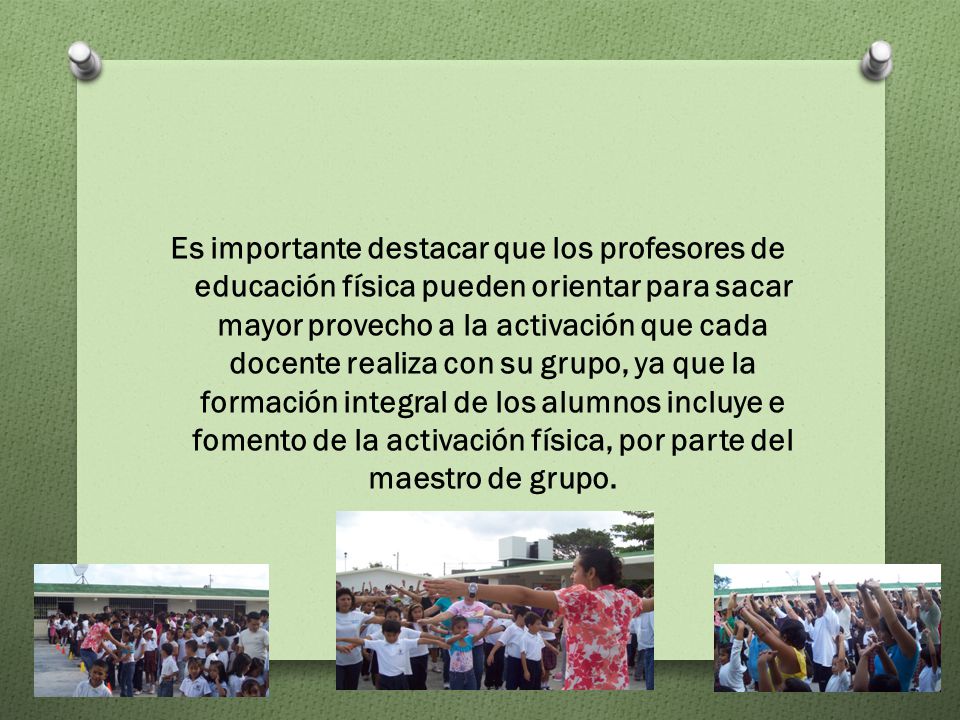 Es importante destacar que los profesores de educación física pueden orientar para sacar mayor provecho a la activación que cada docente realiza con su grupo, ya que la formación integral de los alumnos incluye e fomento de la activación física, por parte del maestro de grupo.