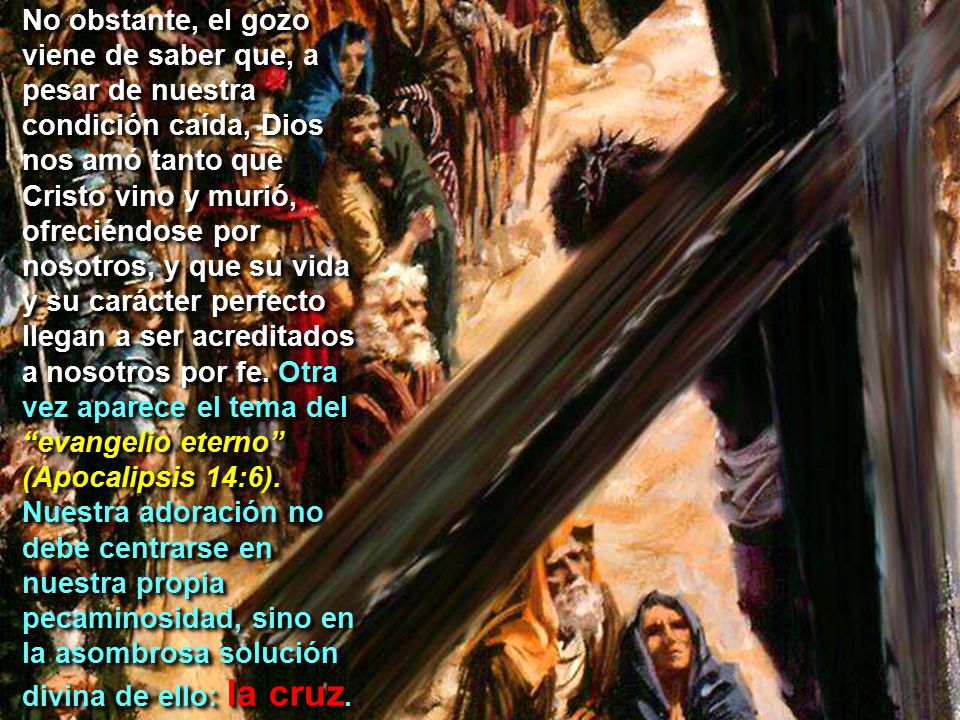 No obstante, el gozo viene de saber que, a pesar de nuestra condición caída, Dios nos amó tanto que Cristo vino y murió, ofreciéndose por nosotros, y que su vida y su carácter perfecto llegan a ser acreditados a nosotros por fe.
