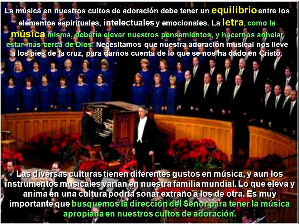 La música en nuestros cultos de adoración debe tener un equilibrio entre los elementos espirituales, intelectuales y emocionales. La letra, como la música misma, debería elevar nuestros pensamientos, y hacernos anhelar estar más cerca de Dios. Necesitamos que nuestra adoración musical nos lleve a los pies de la cruz, para darnos cuenta de lo que se nos ha dado en Cristo.