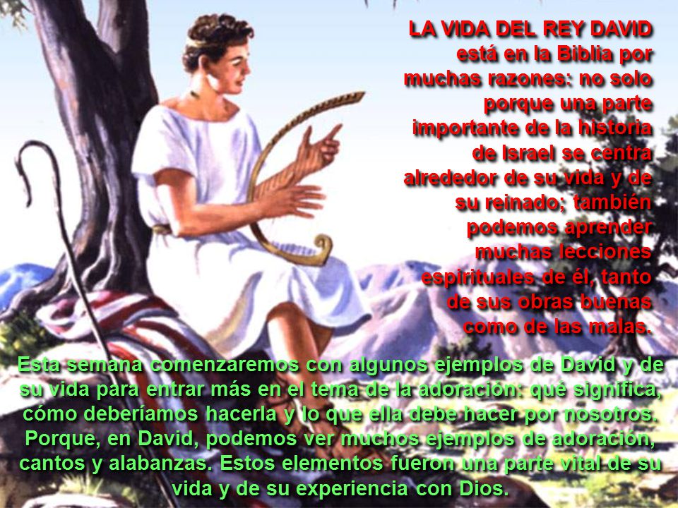 LA VIDA DEL REY DAVID está en la Biblia por muchas razones: no solo porque una parte importante de la historia de Israel se centra alrededor de su vida y de su reinado; también podemos aprender muchas lecciones espirituales de él, tanto de sus obras buenas como de las malas.