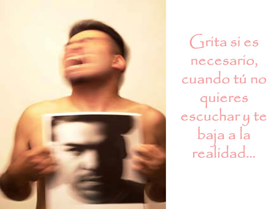 Grita si es necesario, cuando tú no quieres escuchar y te baja a la realidad...