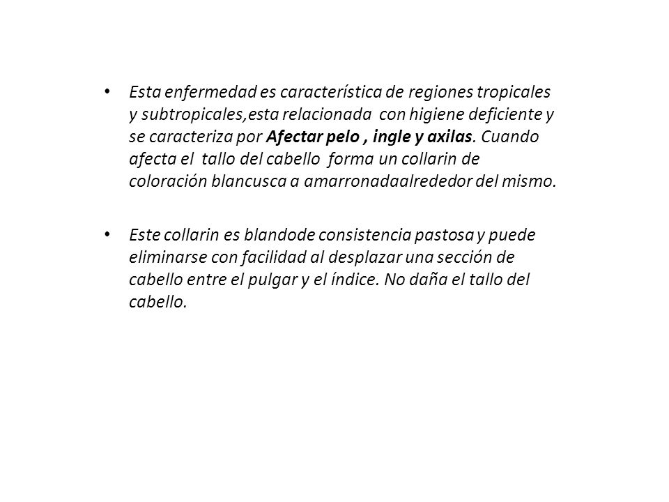 Esta enfermedad es característica de regiones tropicales y subtropicales,esta relacionada con higiene deficiente y se caracteriza por Afectar pelo , ingle y axilas. Cuando afecta el tallo del cabello forma un collarin de coloración blancusca a amarronadaalrededor del mismo.