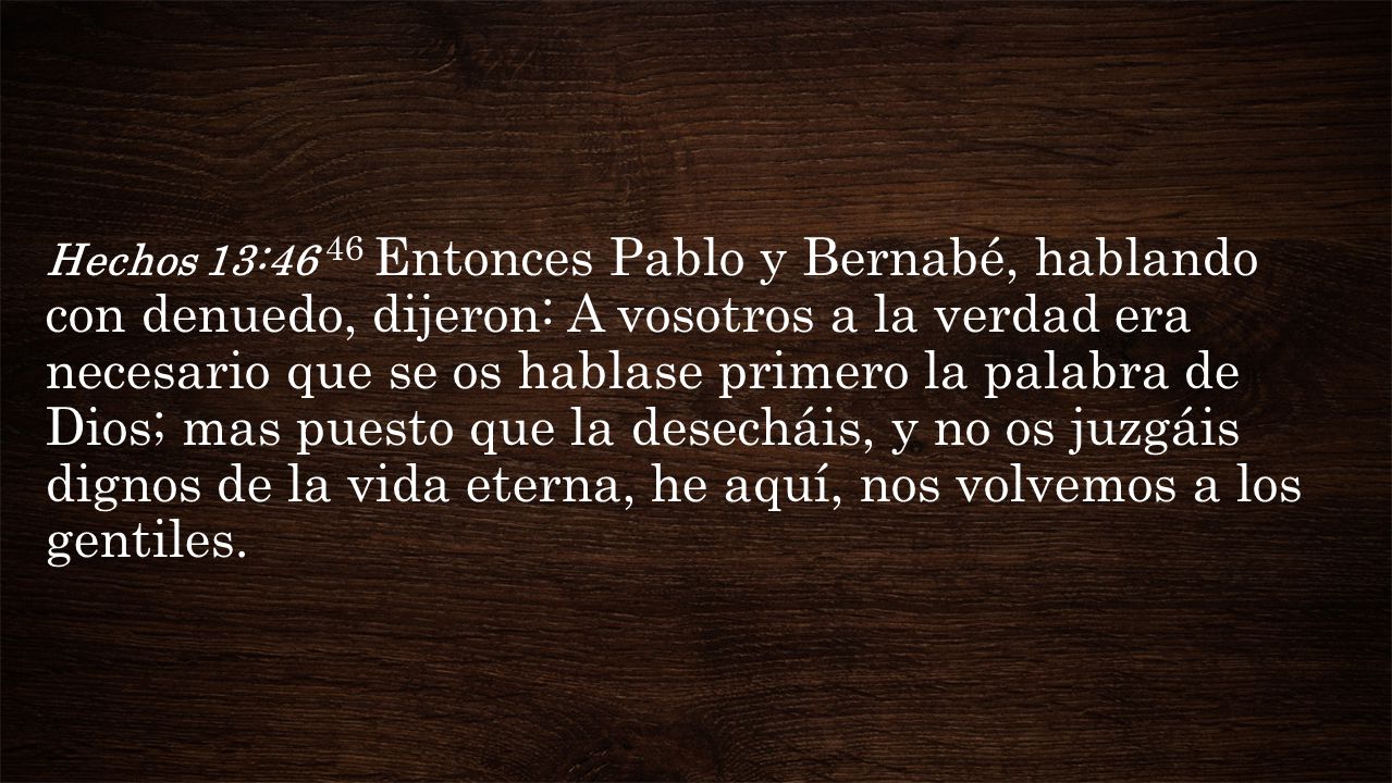 Hechos 13:46 46 Entonces Pablo y Bernabé, hablando con denuedo, dijeron: A vosotros a la verdad era necesario que se os hablase primero la palabra de Dios; mas puesto que la desecháis, y no os juzgáis dignos de la vida eterna, he aquí, nos volvemos a los gentiles.
