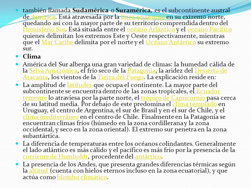 también llamada Sudamérica o Suramérica, es el subcontinente austral de América. Está atravesada por la línea ecuatorial en su extremo norte, quedando así con la mayor parte de su territorio comprendida dentro del Hemisferio Sur. Está situada entre el océano Atlántico y el océano Pacífico quienes delimitan los extremos Este y Oeste respectivamente, mientras que el Mar Caribe delimita por el norte y el Océano Antártico su extremo sur.