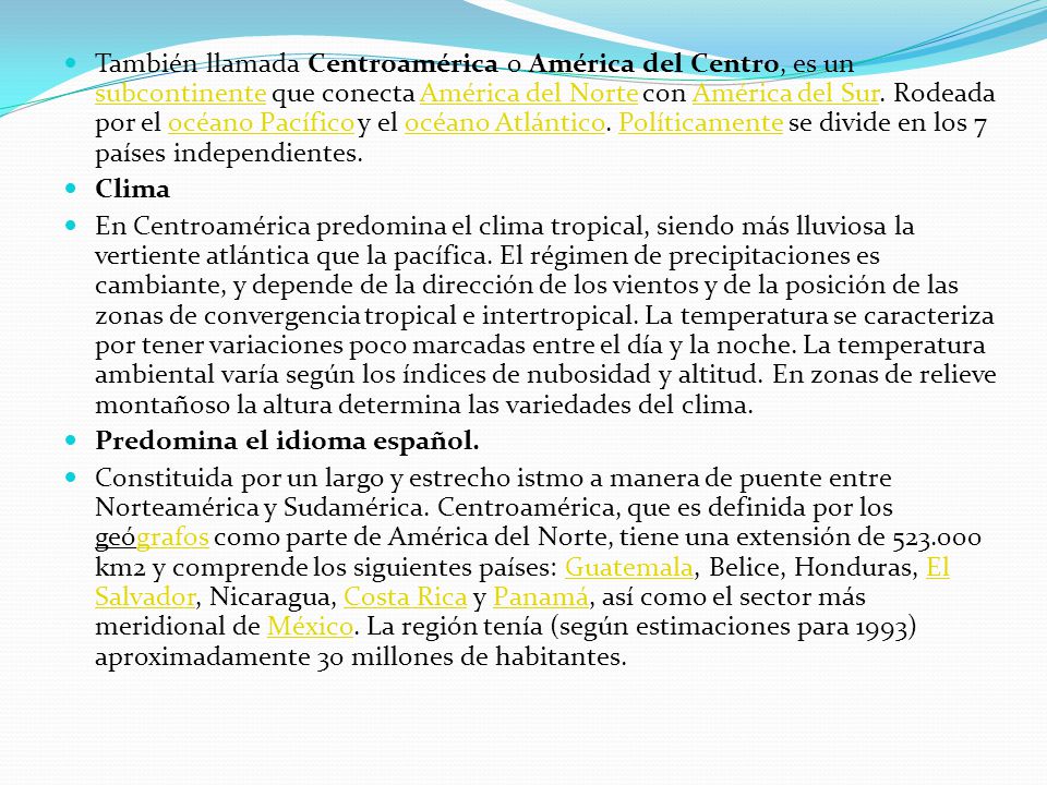 También llamada Centroamérica o América del Centro, es un subcontinente que conecta América del Norte con América del Sur. Rodeada por el océano Pacífico y el océano Atlántico. Políticamente se divide en los 7 países independientes.