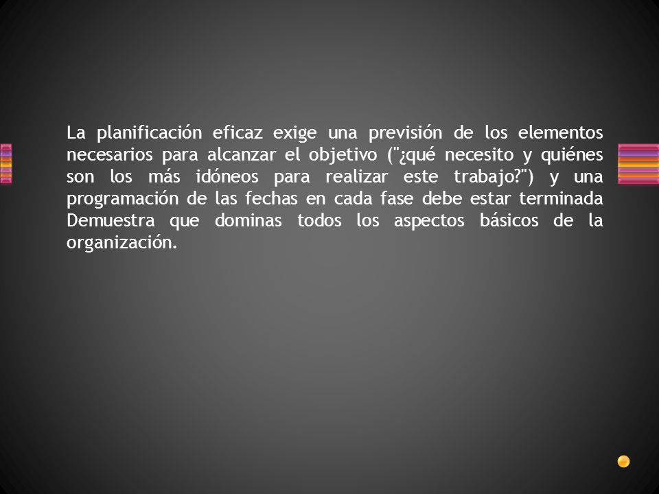 La planificación eficaz exige una previsión de los elementos necesarios para alcanzar el objetivo ( ¿qué necesito y quiénes son los más idóneos para realizar este trabajo ) y una programación de las fechas en cada fase debe estar terminada Demuestra que dominas todos los aspectos básicos de la organización.