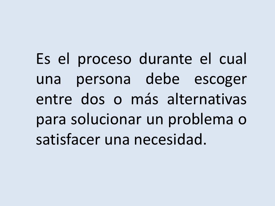 Es el proceso durante el cual una persona debe escoger entre dos o más alternativas para solucionar un problema o satisfacer una necesidad.