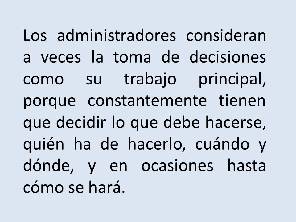 Los administradores consideran a veces la toma de decisiones como su trabajo principal, porque constantemente tienen que decidir lo que debe hacerse, quién ha de hacerlo, cuándo y dónde, y en ocasiones hasta cómo se hará.