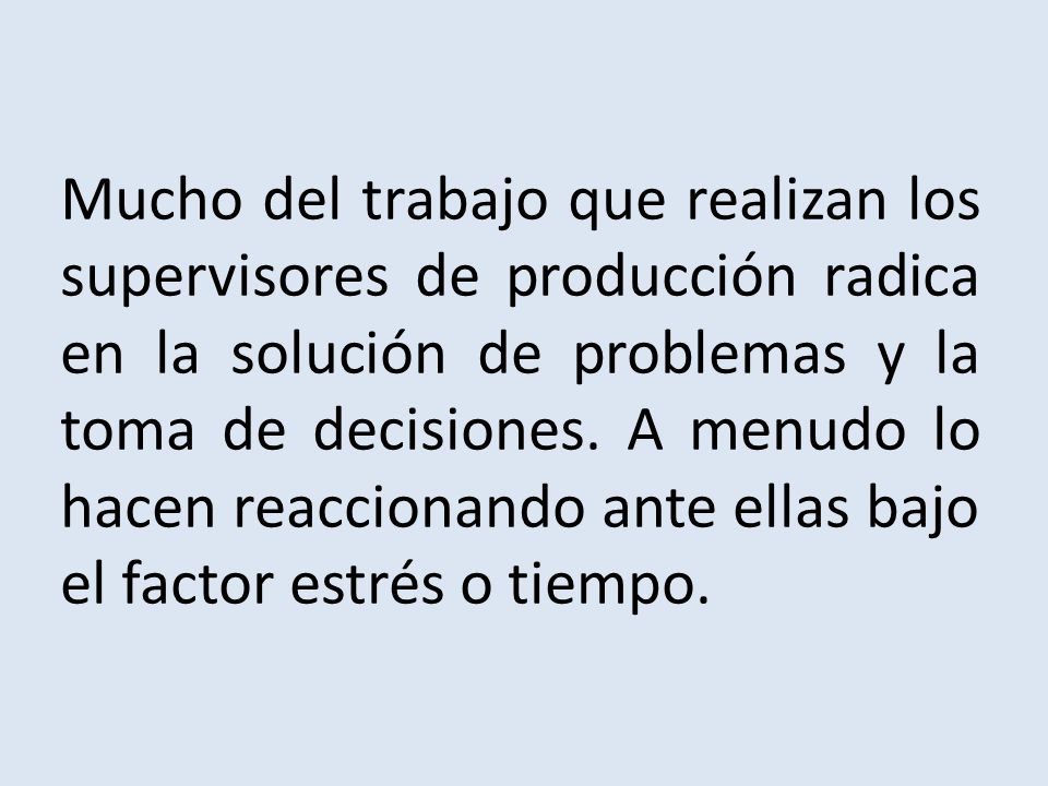 Mucho del trabajo que realizan los supervisores de producción radica en la solución de problemas y la toma de decisiones. A menudo lo hacen reaccionando ante ellas bajo el factor estrés o tiempo.