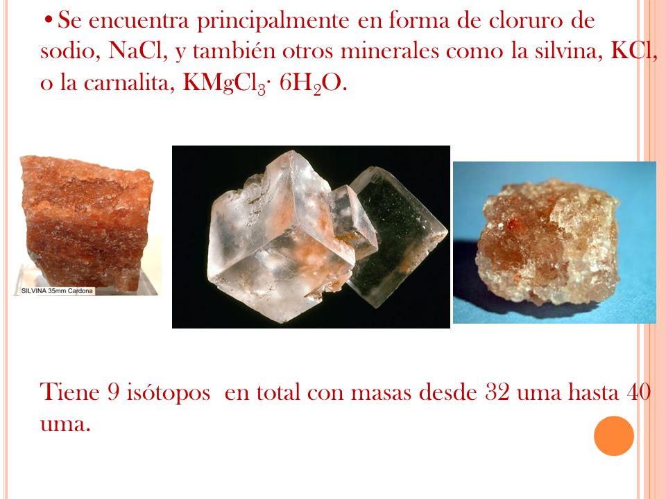 Se encuentra principalmente en forma de cloruro de sodio, NaCl, y también otros minerales como la silvina, KCl, o la carnalita, KMgCl3· 6H2O.