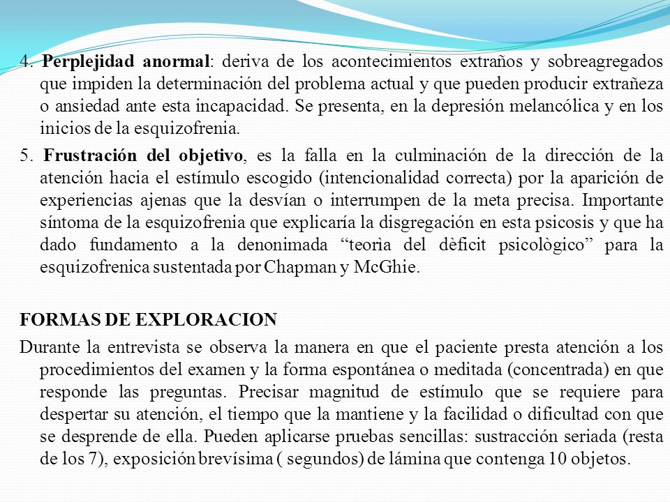 4. Perplejidad anormal: deriva de los acontecimientos extraños y sobreagregados que impiden la determinación del problema actual y que pueden producir extrañeza o ansiedad ante esta incapacidad. Se presenta, en la depresión melancólica y en los inicios de la esquizofrenia.