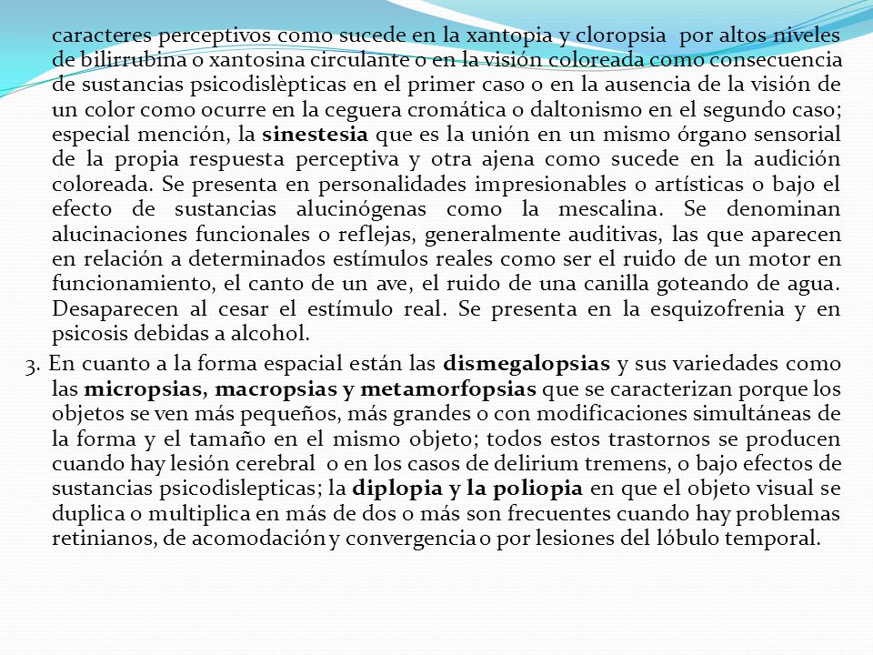 caracteres perceptivos como sucede en la xantopia y cloropsia por altos niveles de bilirrubina o xantosina circulante o en la visión coloreada como consecuencia de sustancias psicodislèpticas en el primer caso o en la ausencia de la visión de un color como ocurre en la ceguera cromática o daltonismo en el segundo caso; especial mención, la sinestesia que es la unión en un mismo órgano sensorial de la propia respuesta perceptiva y otra ajena como sucede en la audición coloreada. Se presenta en personalidades impresionables o artísticas o bajo el efecto de sustancias alucinógenas como la mescalina. Se denominan alucinaciones funcionales o reflejas, generalmente auditivas, las que aparecen en relación a determinados estímulos reales como ser el ruido de un motor en funcionamiento, el canto de un ave, el ruido de una canilla goteando de agua. Desaparecen al cesar el estímulo real. Se presenta en la esquizofrenia y en psicosis debidas a alcohol.
