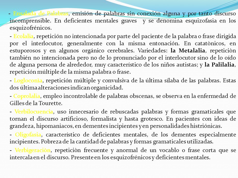 - Ensalada de Palabras, emisión de palabras sin conexión alguna y por tanto discurso incomprensible. En deficientes mentales graves y se denomina esquizofasia en los esquizofrénicos.