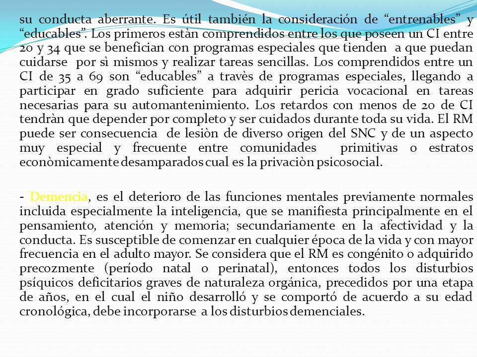 su conducta aberrante. Es útil también la consideración de entrenables y educables . Los primeros estàn comprendidos entre los que poseen un CI entre 20 y 34 que se benefician con programas especiales que tienden a que puedan cuidarse por sì mismos y realizar tareas sencillas. Los comprendidos entre un CI de 35 a 69 son educables a travès de programas especiales, llegando a participar en grado suficiente para adquirir pericia vocacional en tareas necesarias para su automantenimiento. Los retardos con menos de 20 de CI tendràn que depender por completo y ser cuidados durante toda su vida. El RM puede ser consecuencia de lesiòn de diverso origen del SNC y de un aspecto muy especial y frecuente entre comunidades primitivas o estratos econòmicamente desamparados cual es la privaciòn psicosocial.