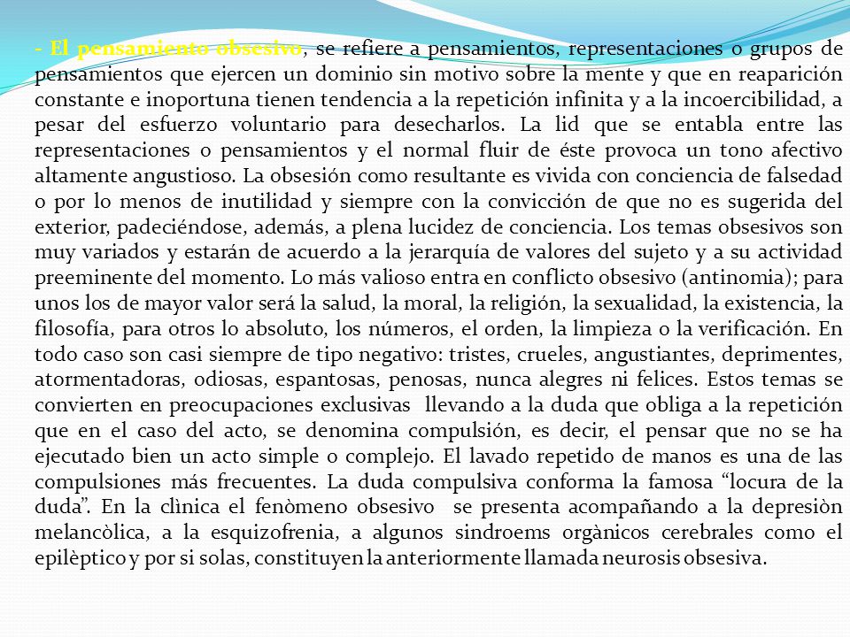 - El pensamiento obsesivo, se refiere a pensamientos, representaciones o grupos de pensamientos que ejercen un dominio sin motivo sobre la mente y que en reaparición constante e inoportuna tienen tendencia a la repetición infinita y a la incoercibilidad, a pesar del esfuerzo voluntario para desecharlos.