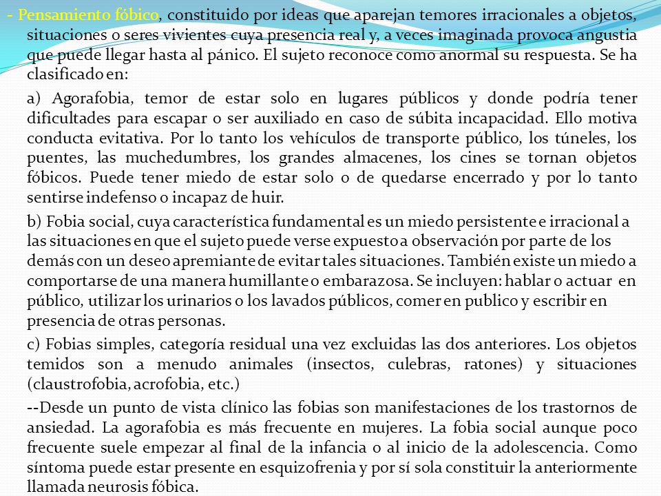 - Pensamiento fóbico, constituido por ideas que aparejan temores irracionales a objetos, situaciones o seres vivientes cuya presencia real y, a veces imaginada provoca angustia que puede llegar hasta al pánico. El sujeto reconoce como anormal su respuesta. Se ha clasificado en: