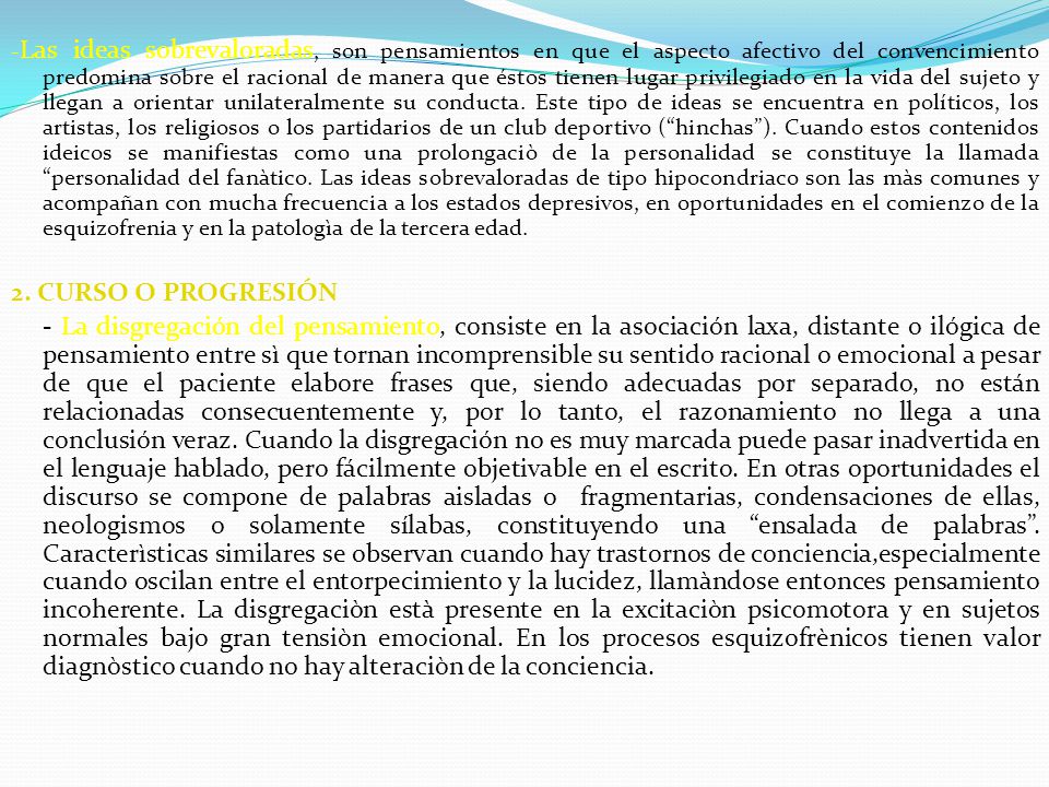 -Las ideas sobrevaloradas, son pensamientos en que el aspecto afectivo del convencimiento predomina sobre el racional de manera que éstos tienen lugar privilegiado en la vida del sujeto y llegan a orientar unilateralmente su conducta. Este tipo de ideas se encuentra en políticos, los artistas, los religiosos o los partidarios de un club deportivo ( hinchas ). Cuando estos contenidos ideicos se manifiestas como una prolongaciò de la personalidad se constituye la llamada personalidad del fanàtico. Las ideas sobrevaloradas de tipo hipocondriaco son las màs comunes y acompañan con mucha frecuencia a los estados depresivos, en oportunidades en el comienzo de la esquizofrenia y en la patologìa de la tercera edad.