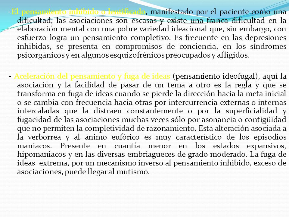 -El pensamiento inhibido o lentificado, manifestado por el paciente como una dificultad, las asociaciones son escasas y existe una franca dificultad en la elaboración mental con una pobre variedad ideacional que, sin embargo, con esfuerzo logra un pensamiento completivo. Es frecuente en las depresiones inhibidas, se presenta en compromisos de conciencia, en los síndromes psicorgànicos y en algunos esquizofrénicos preocupados y afligidos.