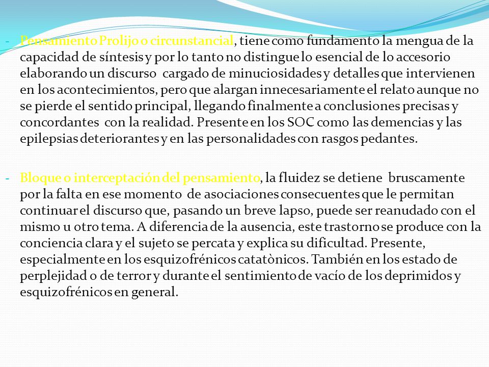 Pensamiento Prolijo o circunstancial, tiene como fundamento la mengua de la capacidad de síntesis y por lo tanto no distingue lo esencial de lo accesorio elaborando un discurso cargado de minuciosidades y detalles que intervienen en los acontecimientos, pero que alargan innecesariamente el relato aunque no se pierde el sentido principal, llegando finalmente a conclusiones precisas y concordantes con la realidad. Presente en los SOC como las demencias y las epilepsias deteriorantes y en las personalidades con rasgos pedantes.