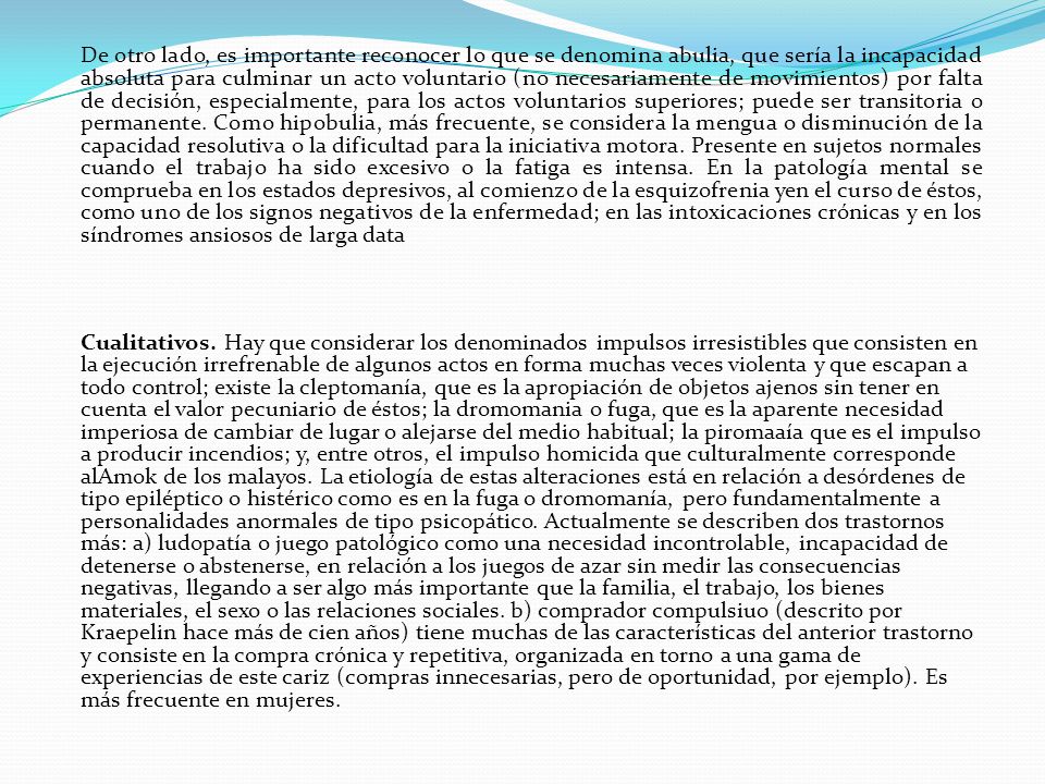 De otro lado, es importante reconocer lo que se denomina abulia, que sería la incapacidad absoluta para culminar un acto voluntario (no necesariamente de movimientos) por falta de decisión, especialmente, para los actos voluntarios superiores; puede ser transitoria o permanente. Como hipobulia, más frecuente, se considera la mengua o disminución de la capacidad resolutiva o la dificultad para la iniciativa motora. Presente en sujetos normales cuando el trabajo ha sido excesivo o la fatiga es intensa. En la patología mental se comprueba en los estados depresivos, al comienzo de la esquizofrenia yen el curso de éstos, como uno de los signos negativos de la enfermedad; en las intoxicaciones crónicas y en los síndromes ansiosos de larga data