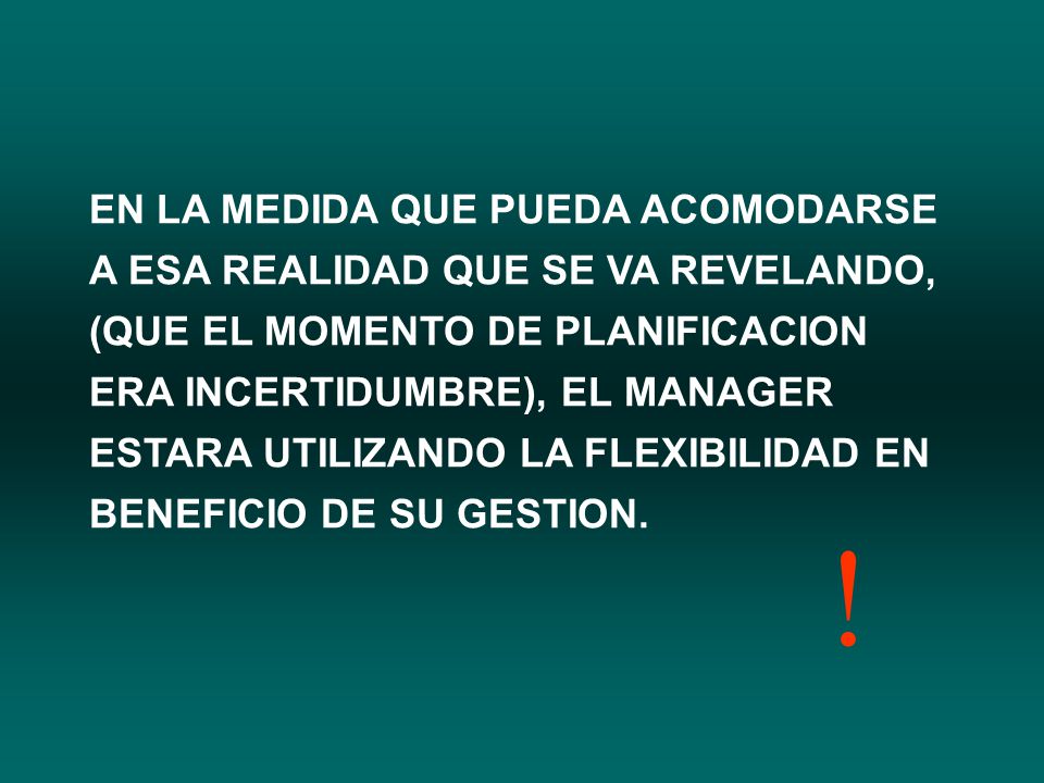 EN LA MEDIDA QUE PUEDA ACOMODARSE A ESA REALIDAD QUE SE VA REVELANDO, (QUE EL MOMENTO DE PLANIFICACION ERA INCERTIDUMBRE), EL MANAGER ESTARA UTILIZANDO LA FLEXIBILIDAD EN BENEFICIO DE SU GESTION.