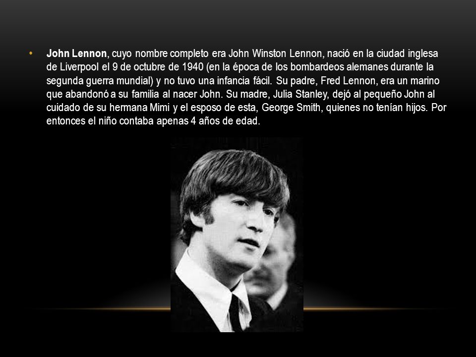 John Lennon, cuyo nombre completo era John Winston Lennon, nació en la ciudad inglesa de Liverpool el 9 de octubre de 1940 (en la época de los bombardeos alemanes durante la segunda guerra mundial) y no tuvo una infancia fácil.