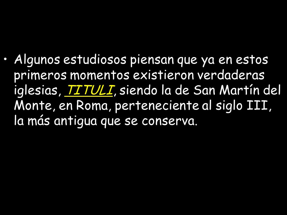 Algunos estudiosos piensan que ya en estos primeros momentos existieron verdaderas iglesias, TITULI, siendo la de San Martín del Monte, en Roma, perteneciente al siglo III, la más antigua que se conserva.