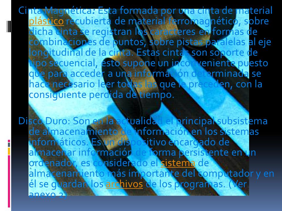 Cinta Magnética: Esta formada por una cinta de material plástico recubierta de material ferromagnético, sobre dicha cinta se registran los caracteres en formas de combinaciones de puntos, sobre pistas paralelas al eje longitudinal de la cinta. Estas cintas son soporte de tipo secuencial, esto supone un inconveniente puesto que para acceder a una información determinada se hace necesario leer todas las que le preceden, con la consiguiente perdida de tiempo.