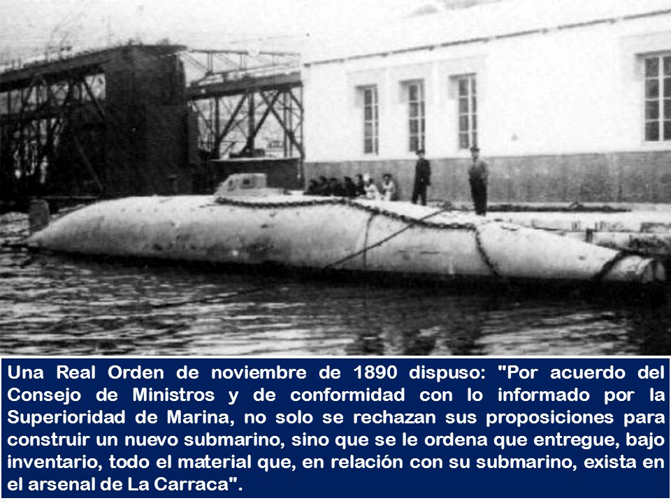 Una Real Orden de noviembre de 1890 dispuso: Por acuerdo del Consejo de Ministros y de conformidad con lo informado por la Superioridad de Marina, no solo se rechazan sus proposiciones para construir un nuevo submarino, sino que se le ordena que entregue, bajo inventario, todo el material que, en relación con su submarino, exista en el arsenal de La Carraca .
