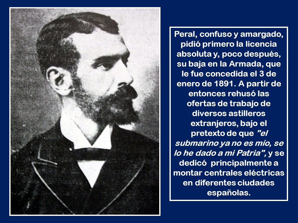 Peral, confuso y amargado, pidió primero la licencia absoluta y, poco después, su baja en la Armada, que le fue concedida el 3 de enero de 1891.