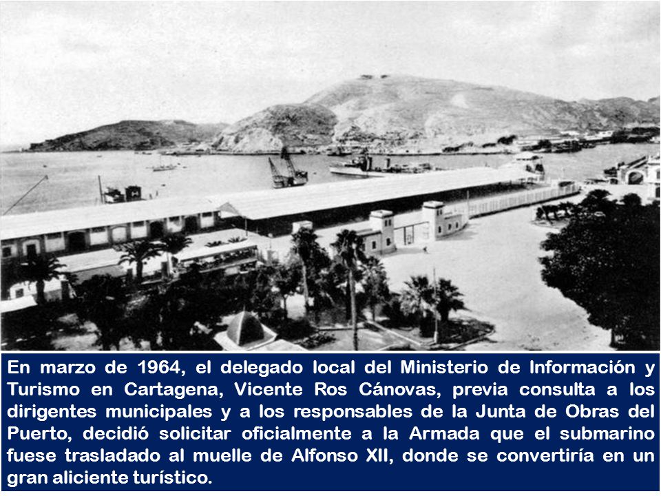 En marzo de 1964, el delegado local del Ministerio de lnformación y Turismo en Cartagena, Vicente Ros Cánovas, previa consulta a los dirigentes municipales y a los responsables de la Junta de Obras del Puerto, decidió solicitar oficialmente a la Armada que el submarino fuese trasladado al muelle de Alfonso XII, donde se convertiría en un gran aliciente turístico.