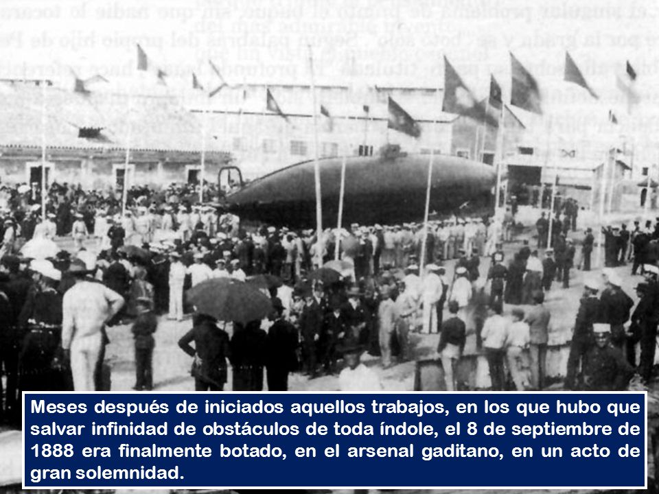 Meses después de iniciados aquellos trabajos, en los que hubo que salvar infinidad de obstáculos de toda índole, el 8 de septiembre de 1888 era finalmente botado, en el arsenal gaditano, en un acto de gran solemnidad.