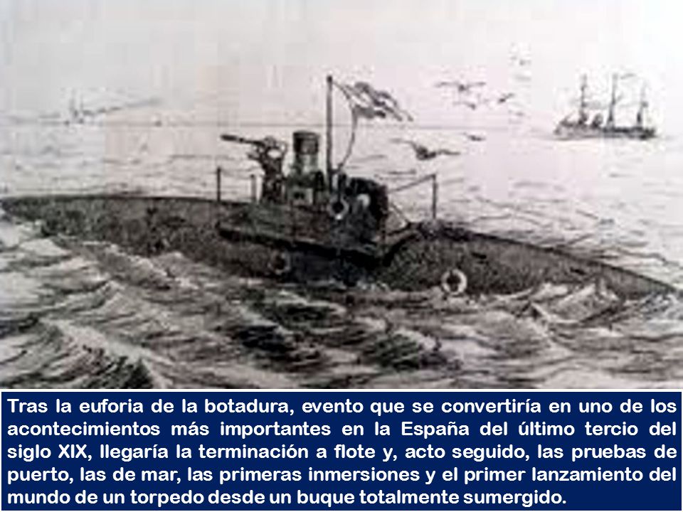 Tras la euforia de la botadura, evento que se convertiría en uno de los acontecimientos más importantes en la España del último tercio del siglo XIX, llegaría la terminación a flote y, acto seguido, las pruebas de puerto, las de mar, las primeras inmersiones y el primer lanzamiento del mundo de un torpedo desde un buque totalmente sumergido.