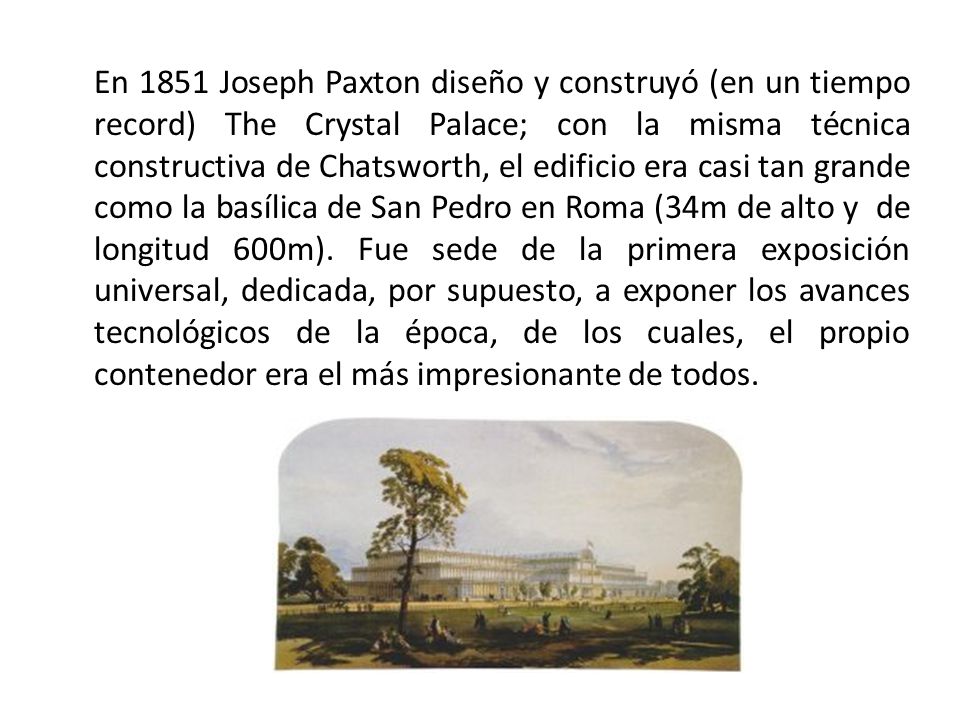En 1851 Joseph Paxton diseño y construyó (en un tiempo record) The Crystal Palace; con la misma técnica constructiva de Chatsworth, el edificio era casi tan grande como la basílica de San Pedro en Roma (34m de alto y de longitud 600m).