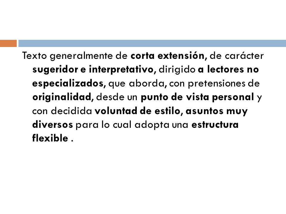 Texto generalmente de corta extensión, de carácter sugeridor e interpretativo, dirigido a lectores no especializados, que aborda, con pretensiones de originalidad, desde un punto de vista personal y con decidida voluntad de estilo, asuntos muy diversos para lo cual adopta una estructura flexible .