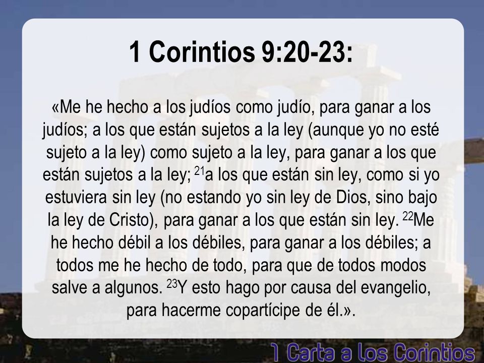 1 Corintios 9:20-23: «Me he hecho a los judíos como judío, para ganar a los judíos; a los que están sujetos a la ley (aunque yo no esté sujeto a la ley) como sujeto a la ley, para ganar a los que están sujetos a la ley; 21a los que están sin ley, como si yo estuviera sin ley (no estando yo sin ley de Dios, sino bajo la ley de Cristo), para ganar a los que están sin ley.