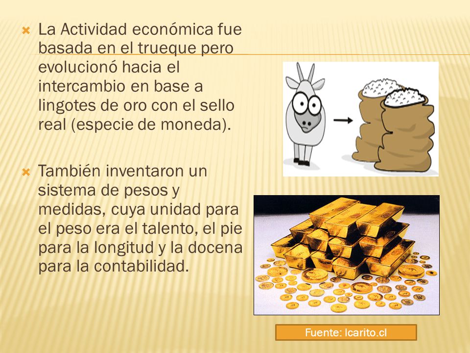 La Actividad económica fue basada en el trueque pero evolucionó hacia el intercambio en base a lingotes de oro con el sello real (especie de moneda).