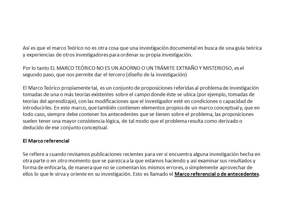 Así es que el marco Teórico no es otra cosa que una investigación documental en busca de una guía teórica y experiencias de otros investigadores para ordenar su propia investigación.